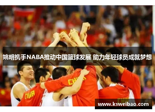 姚明携手NABA推动中国篮球发展 助力年轻球员成就梦想