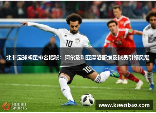 北非足球明星排名揭秘：阿尔及利亚摩洛哥埃及球员引领风潮