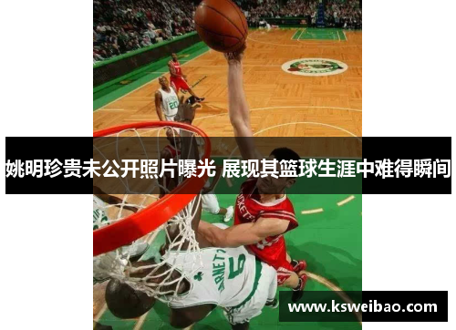 姚明珍贵未公开照片曝光 展现其篮球生涯中难得瞬间