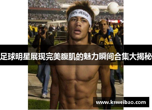 足球明星展现完美腹肌的魅力瞬间合集大揭秘
