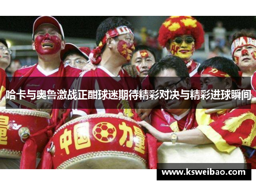 哈卡与奥鲁激战正酣球迷期待精彩对决与精彩进球瞬间
