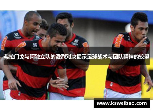 弗拉门戈与阿独立队的激烈对决揭示足球战术与团队精神的较量