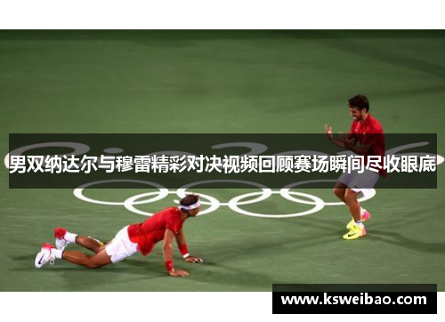 男双纳达尔与穆雷精彩对决视频回顾赛场瞬间尽收眼底